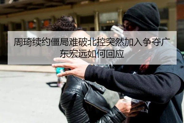 周琦续约僵局难破北控突然加入争夺广东宏远如何回应