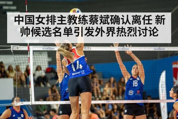中国女排主教练蔡斌确认离任 新帅候选名单引发外界热烈讨论
