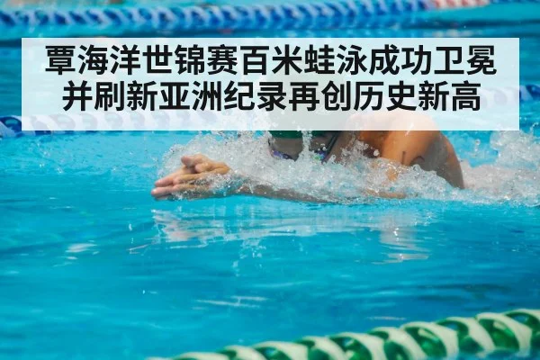 覃海洋世锦赛百米蛙泳成功卫冕并刷新亚洲纪录再创历史新高