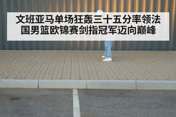 文班亚马单场狂轰三十五分率领法国男篮欧锦赛剑指冠军迈向巅峰